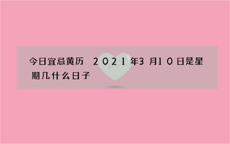 今日宜忌黄历 2021年3月10日是星期几什么日子